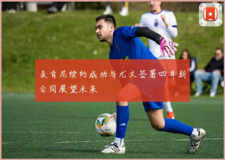 麦肯尼续约成功与尤文签署四年新合同展望未来